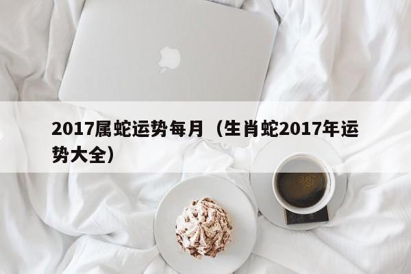 2017属蛇运势每月（生肖蛇2017年运势大全）