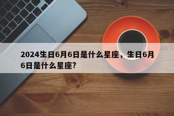 2024生日6月6日是什么星座，生日6月6日是什么星座?