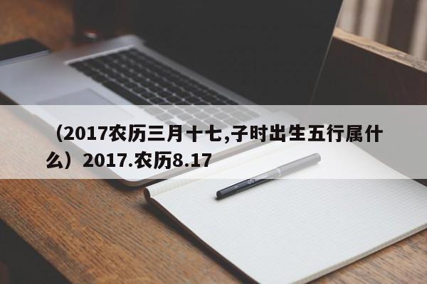 （2017农历三月十七,子时出生五行属什么）2017.农历8.17