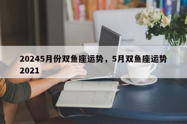 20245月份双鱼座运势，5月双鱼座运势2021