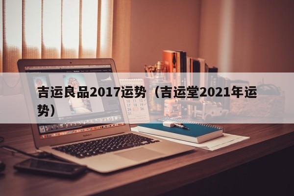 吉运良品2017运势（吉运堂2021年运势）