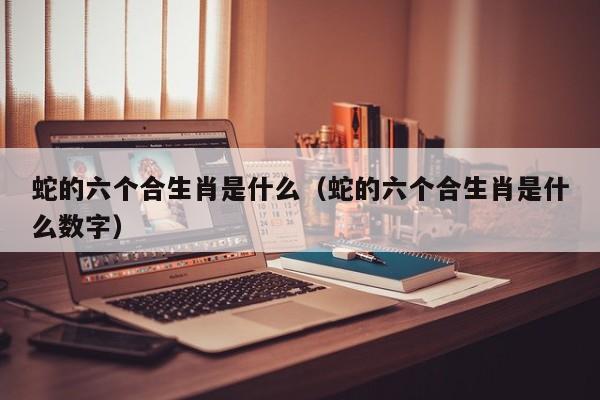 蛇的六个合生肖是什么（蛇的六个合生肖是什么数字）