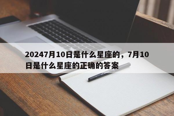 20247月10日是什么星座的，7月10日是什么星座的正确的答案