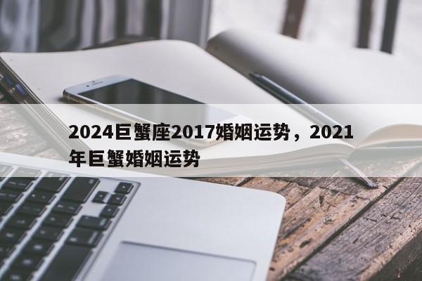 2024巨蟹座2017婚姻运势，2021年巨蟹婚姻运势