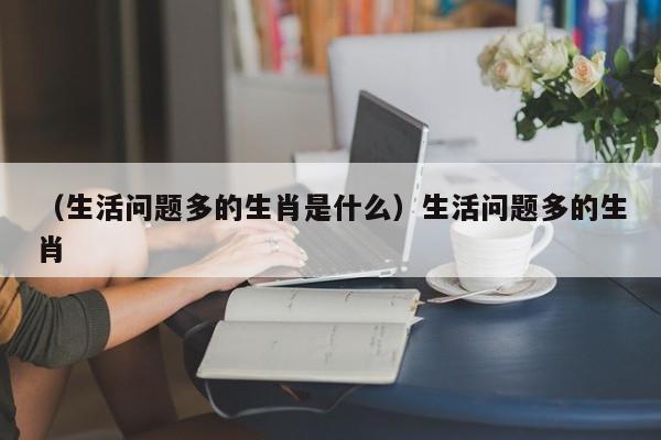 （生活问题多的生肖是什么）生活问题多的生肖