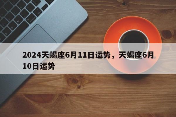 2024天蝎座6月11日运势，天蝎座6月10日运势