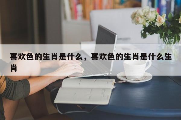 喜欢色的生肖是什么，喜欢色的生肖是什么生肖