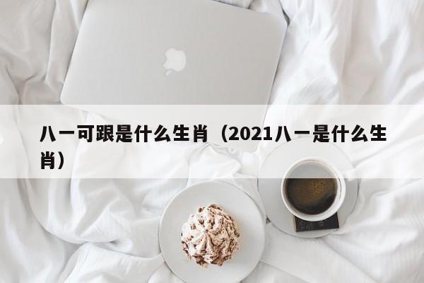 八一可跟是什么生肖（2021八一是什么生肖）