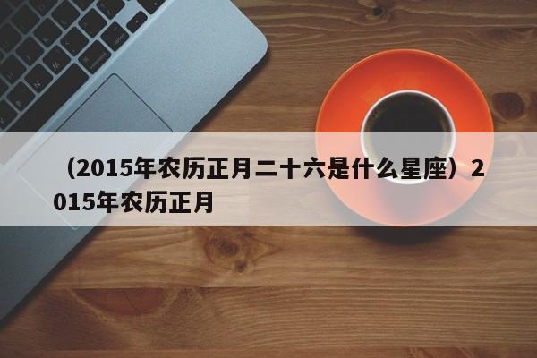 （2015年农历正月二十六是什么星座）2015年农历正月