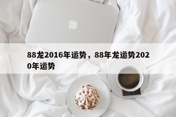 88龙2016年运势，88年龙运势2020年运势