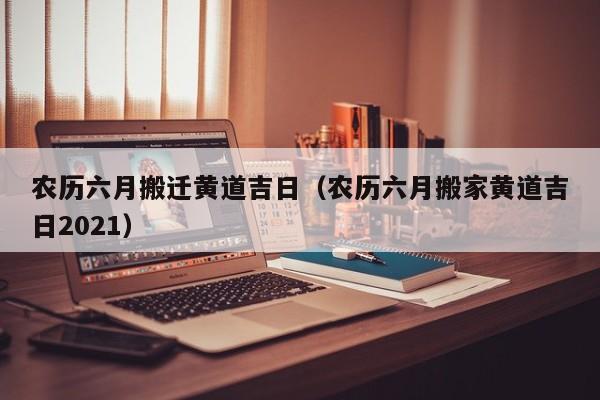 农历六月搬迁黄道吉日（农历六月搬家黄道吉日2021）