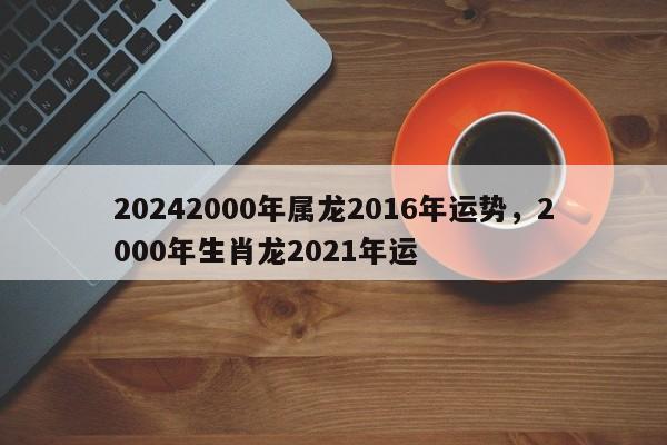 20242000年属龙2016年运势，2000年生肖龙2021年运