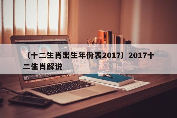 （十二生肖出生年份表2017）2017十二生肖解说