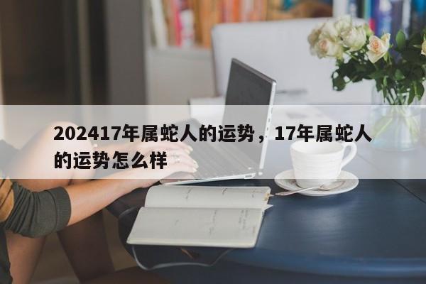 202417年属蛇人的运势，17年属蛇人的运势怎么样