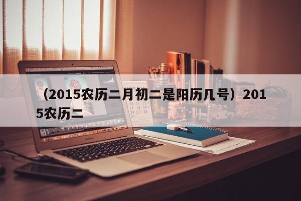 （2015农历二月初二是阳历几号）2015农历二