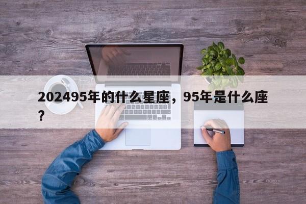 202495年的什么星座，95年是什么座?