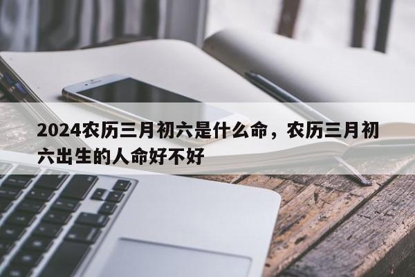 2024农历三月初六是什么命，农历三月初六出生的人命好不好