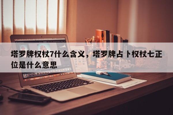 塔罗牌权杖7什么含义，塔罗牌占卜权杖七正位是什么意思