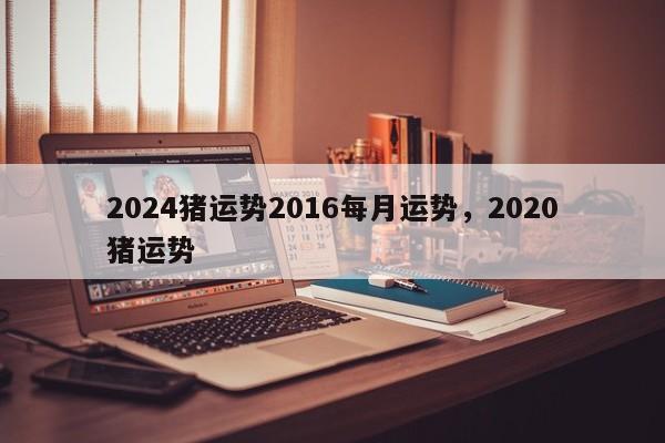 2024猪运势2016每月运势，2020猪运势