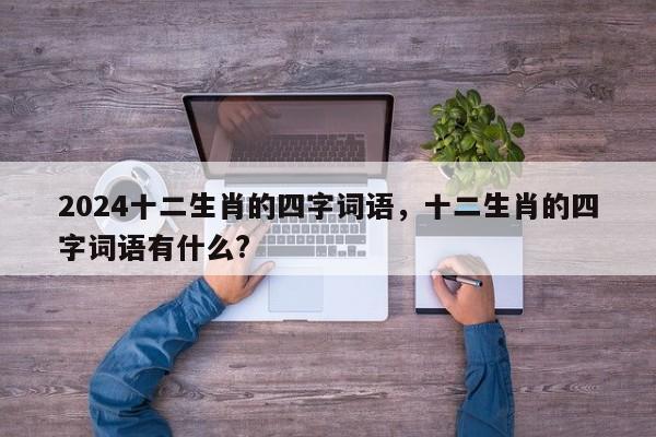 2024十二生肖的四字词语，十二生肖的四字词语有什么?