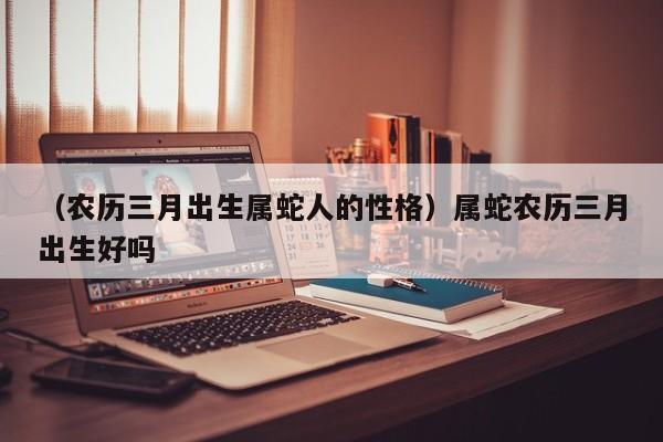 （农历三月出生属蛇人的性格）属蛇农历三月出生好吗