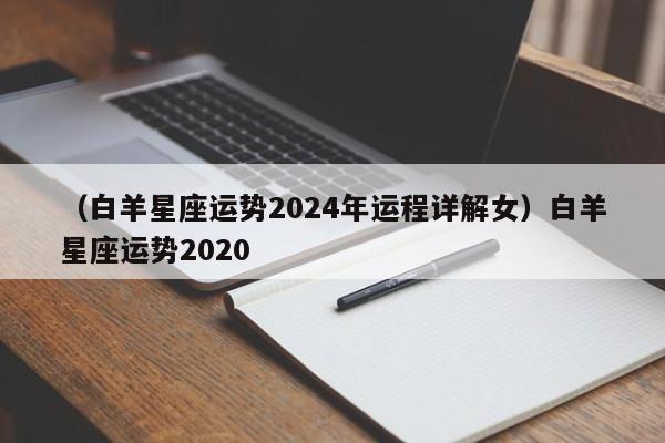 （白羊星座运势2024年运程详解女）白羊星座运势2020