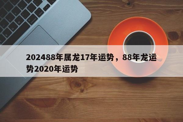 202488年属龙17年运势，88年龙运势2020年运势