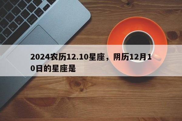 2024农历12.10星座，阴历12月10日的星座是