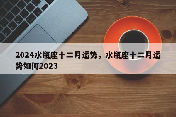 2024水瓶座十二月运势，水瓶座十二月运势如何2023