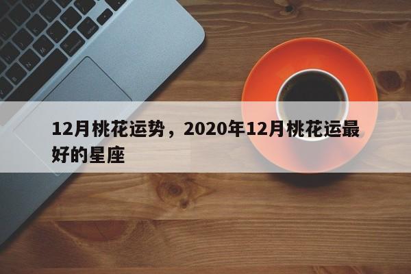 12月桃花运势，2020年12月桃花运最好的星座