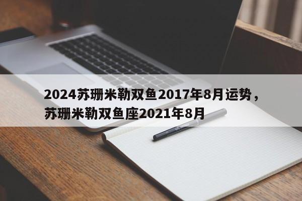 2024苏珊米勒双鱼2017年8月运势，苏珊米勒双鱼座2021年8月