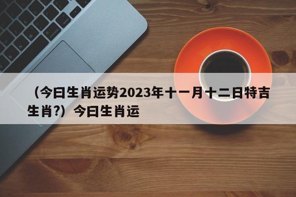 （今曰生肖运势2023年十一月十二日特吉生肖?）今曰生肖运