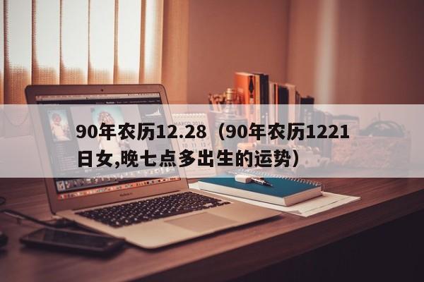 90年农历12.28（90年农历1221日女,晚七点多出生的运势）