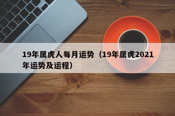 19年属虎人每月运势（19年属虎2021年运势及运程）