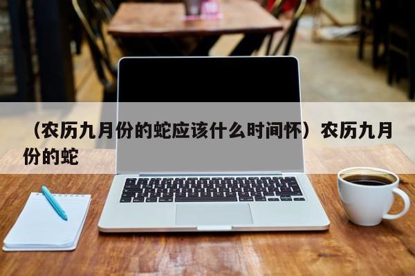 （农历九月份的蛇应该什么时间怀）农历九月份的蛇