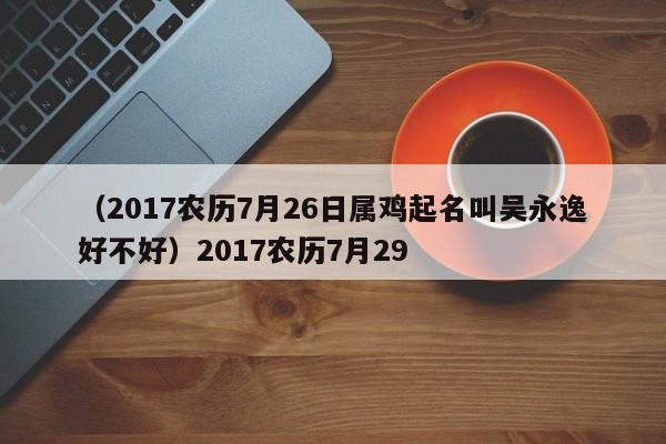（2017农历7月26日属鸡起名叫吴永逸好不好）2017农历7月29