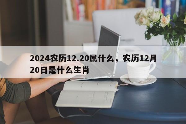 2024农历12.20属什么，农历12月20日是什么生肖