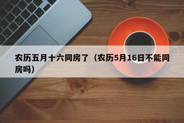 农历五月十六同房了（农历5月16日不能同房吗）