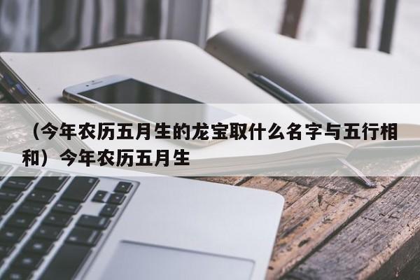 （今年农历五月生的龙宝取什么名字与五行相和）今年农历五月生