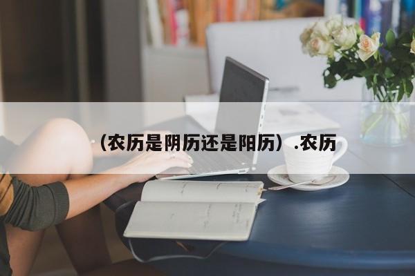 （农历是阴历还是阳历）.农历