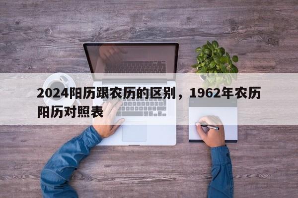 2024阳历跟农历的区别，1962年农历阳历对照表