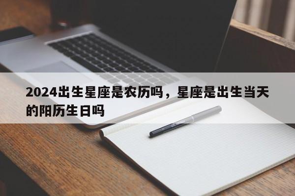 2024出生星座是农历吗，星座是出生当天的阳历生日吗