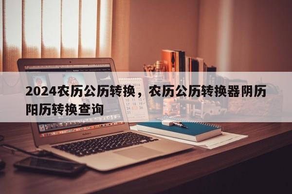 2024农历公历转换，农历公历转换器阴历阳历转换查询
