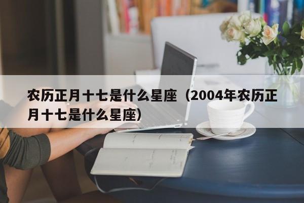 农历正月十七是什么星座（2004年农历正月十七是什么星座）