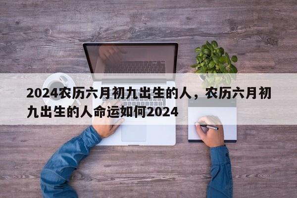 2024农历六月初九出生的人，农历六月初九出生的人命运如何2024
