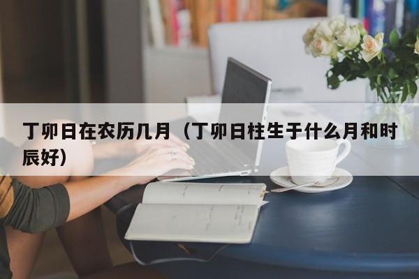 丁卯日在农历几月（丁卯日柱生于什么月和时辰好）