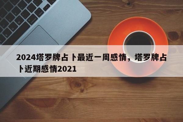 2024塔罗牌占卜最近一周感情，塔罗牌占卜近期感情2021