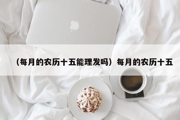 （每月的农历十五能理发吗）每月的农历十五