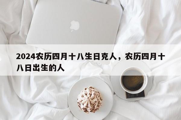 2024农历四月十八生日克人，农历四月十八日出生的人
