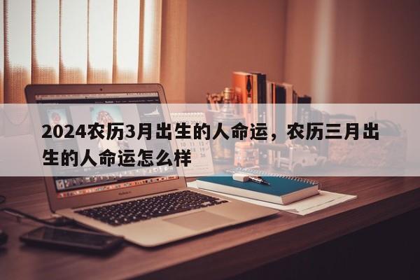 2024农历3月出生的人命运，农历三月出生的人命运怎么样